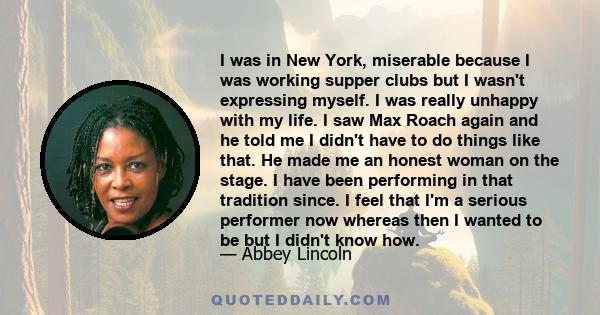 I was in New York, miserable because I was working supper clubs but I wasn't expressing myself. I was really unhappy with my life. I saw Max Roach again and he told me I didn't have to do things like that. He made me an