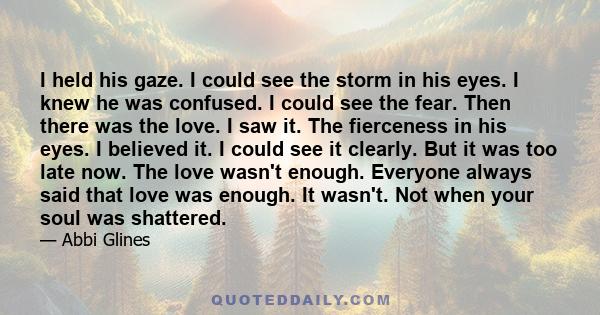 I held his gaze. I could see the storm in his eyes. I knew he was confused. I could see the fear. Then there was the love. I saw it. The fierceness in his eyes. I believed it. I could see it clearly. But it was too late