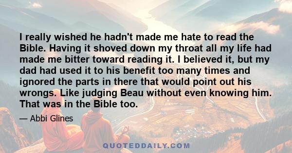 I really wished he hadn't made me hate to read the Bible. Having it shoved down my throat all my life had made me bitter toward reading it. I believed it, but my dad had used it to his benefit too many times and ignored