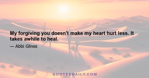 My forgiving you doesn't make my heart hurt less. It takes awhile to heal.