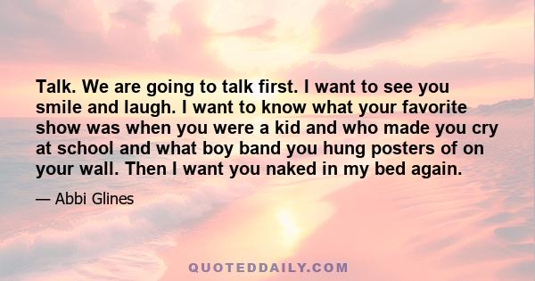 Talk. We are going to talk first. I want to see you smile and laugh. I want to know what your favorite show was when you were a kid and who made you cry at school and what boy band you hung posters of on your wall. Then