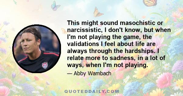 This might sound masochistic or narcissistic‚ I don't know‚ but when I'm not playing the game‚ the validations I feel about life are always through the hardships. I relate more to sadness‚ in a lot of ways‚ when I'm not