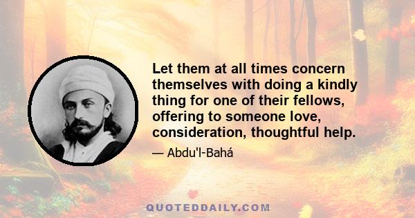 Let them at all times concern themselves with doing a kindly thing for one of their fellows, offering to someone love, consideration, thoughtful help.
