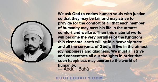 We ask God to endow human souls with justice so that they may be fair and may strive to provide for the comfort of all that each member of humanity may pass his life in the utmost comfort and welfare. Then this material
