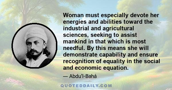Woman must especially devote her energies and abilities toward the industrial and agricultural sciences, seeking to assist mankind in that which is most needful. By this means she will demonstrate capability and ensure
