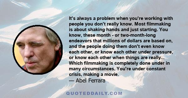 It's always a problem when you're working with people you don't really know. Most filmmaking is about shaking hands and just starting. You know, these month - or two-month-long endeavors that millions of dollars are
