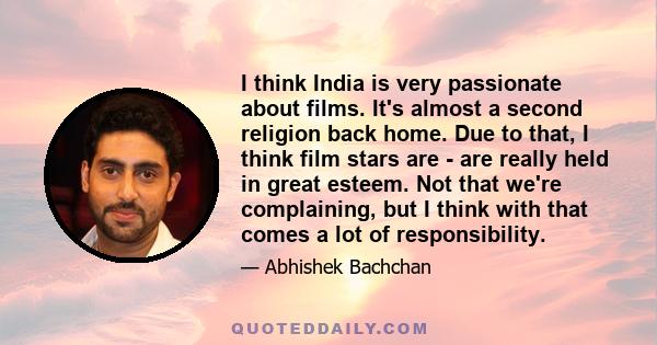 I think India is very passionate about films. It's almost a second religion back home. Due to that, I think film stars are - are really held in great esteem. Not that we're complaining, but I think with that comes a lot