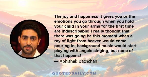 The joy and happiness it gives you or the emotions you go through when you hold your child in your arms for the first time are indescribable! I really thought that there was going be this moment when a ray of light from