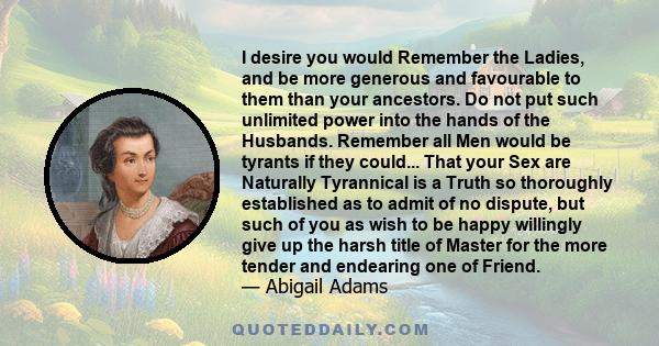 I desire you would Remember the Ladies, and be more generous and favourable to them than your ancestors. Do not put such unlimited power into the hands of the Husbands. Remember all Men would be tyrants if they could...