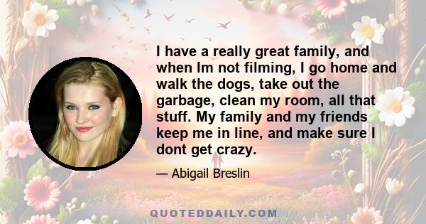 I have a really great family, and when Im not filming, I go home and walk the dogs, take out the garbage, clean my room, all that stuff. My family and my friends keep me in line, and make sure I dont get crazy.