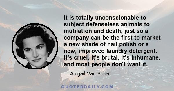 It is totally unconscionable to subject defenseless animals to mutilation and death, just so a company can be the first to market a new shade of nail polish or a new, improved laundry detergent. It's cruel, it's brutal,