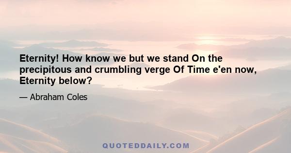 Eternity! How know we but we stand On the precipitous and crumbling verge Of Time e'en now, Eternity below?