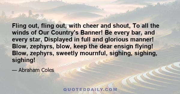 Fling out, fling out, with cheer and shout, To all the winds of Our Country's Banner! Be every bar, and every star, Displayed in full and glorious manner! Blow, zephyrs, blow, keep the dear ensign flying! Blow, zephyrs,