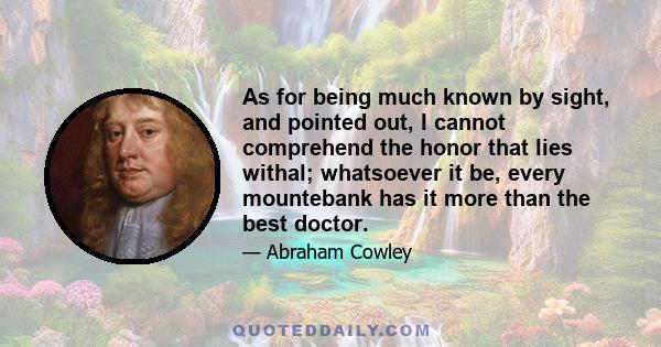 As for being much known by sight, and pointed out, I cannot comprehend the honor that lies withal; whatsoever it be, every mountebank has it more than the best doctor.