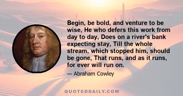 Begin, be bold, and venture to be wise, He who defers this work from day to day, Does on a river's bank expecting stay, Till the whole stream, which stopped him, should be gone, That runs, and as it runs, for ever will