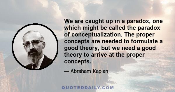 We are caught up in a paradox, one which might be called the paradox of conceptualization. The proper concepts are needed to formulate a good theory, but we need a good theory to arrive at the proper concepts.