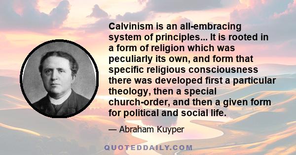 Calvinism is an all-embracing system of principles... It is rooted in a form of religion which was peculiarly its own, and form that specific religious consciousness there was developed first a particular theology, then
