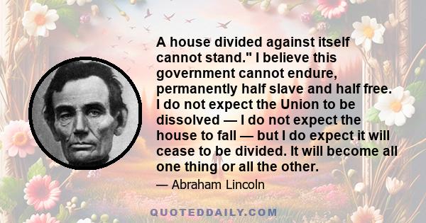A house divided against itself cannot stand. I believe this government cannot endure, permanently half slave and half free. I do not expect the Union to be dissolved — I do not expect the house to fall — but I do expect