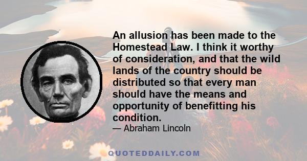 An allusion has been made to the Homestead Law. I think it worthy of consideration, and that the wild lands of the country should be distributed so that every man should have the means and opportunity of benefitting his