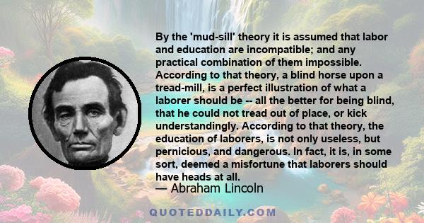 By the 'mud-sill' theory it is assumed that labor and education are incompatible; and any practical combination of them impossible. According to that theory, a blind horse upon a tread-mill, is a perfect illustration of
