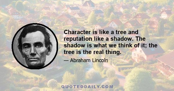 Character is like a tree and reputation like a shadow. The shadow is what we think of it; the tree is the real thing.