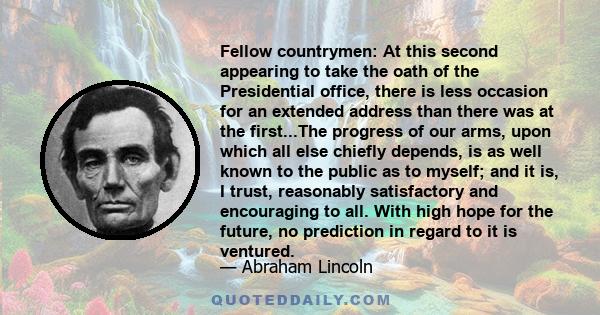 Fellow countrymen: At this second appearing to take the oath of the Presidential office, there is less occasion for an extended address than there was at the first...The progress of our arms, upon which all else chiefly
