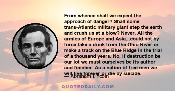 From whence shall we expect the approach of danger? Shall some trans-Atlantic military giant step the earth and crush us at a blow? Never. All the armies of Europe and Asia...could not by force take a drink from the