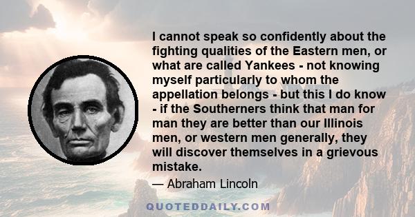 I cannot speak so confidently about the fighting qualities of the Eastern men, or what are called Yankees - not knowing myself particularly to whom the appellation belongs - but this I do know - if the Southerners think