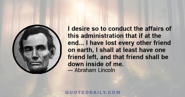I desire so to conduct the affairs of this administration that if at the end... I have lost every other friend on earth, I shall at least have one friend left, and that friend shall be down inside of me.