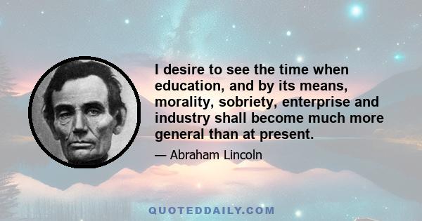 I desire to see the time when education, and by its means, morality, sobriety, enterprise and industry shall become much more general than at present.