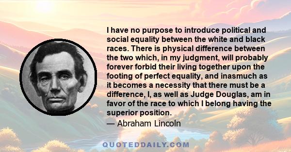 I have no purpose to introduce political and social equality between the white and black races. There is physical difference between the two which, in my judgment, will probably forever forbid their living together upon