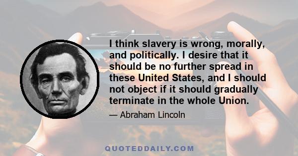 I think slavery is wrong, morally, and politically. I desire that it should be no further spread in these United States, and I should not object if it should gradually terminate in the whole Union.
