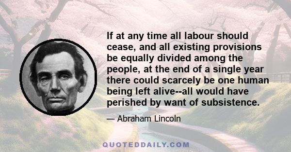 If at any time all labour should cease, and all existing provisions be equally divided among the people, at the end of a single year there could scarcely be one human being left alive--all would have perished by want of