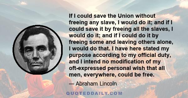 If I could save the Union without freeing any slave, I would do it; and if I could save it by freeing all the slaves, I would do it; and if I could do it by freeing some and leaving others alone, I would do that. I have