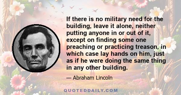 If there is no military need for the building, leave it alone, neither putting anyone in or out of it, except on finding some one preaching or practicing treason, in which case lay hands on him, just as if he were doing