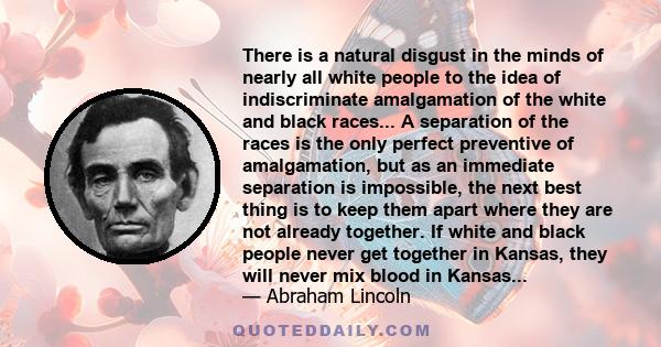 There is a natural disgust in the minds of nearly all white people to the idea of indiscriminate amalgamation of the white and black races... A separation of the races is the only perfect preventive of amalgamation, but