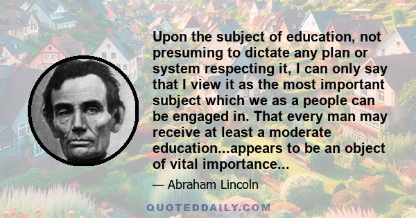 Upon the subject of education, not presuming to dictate any plan or system respecting it, I can only say that I view it as the most important subject which we as a people can be engaged in. That every man may receive at