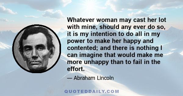 Whatever woman may cast her lot with mine, should any ever do so, it is my intention to do all in my power to make her happy and contented; and there is nothing I can imagine that would make me more unhappy than to fail