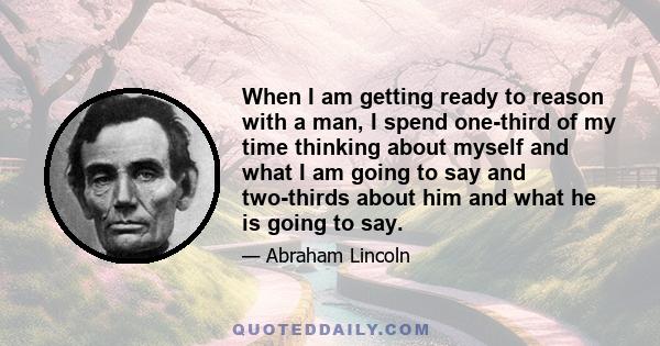 When I am getting ready to reason with a man, I spend one-third of my time thinking about myself and what I am going to say and two-thirds about him and what he is going to say.