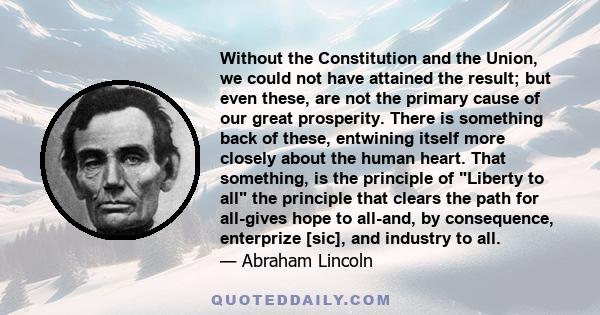Without the Constitution and the Union, we could not have attained the result; but even these, are not the primary cause of our great prosperity. There is something back of these, entwining itself more closely about the