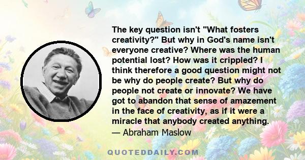 The key question isn't What fosters creativity? But why in God's name isn't everyone creative? Where was the human potential lost? How was it crippled? I think therefore a good question might not be why do people