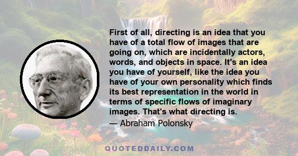 First of all, directing is an idea that you have of a total flow of images that are going on, which are incidentally actors, words, and objects in space. It's an idea you have of yourself, like the idea you have of your