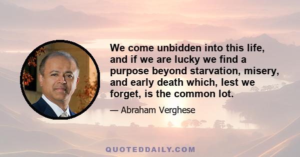 We come unbidden into this life, and if we are lucky we find a purpose beyond starvation, misery, and early death which, lest we forget, is the common lot. I grew up and I found my purpose and it was to become a