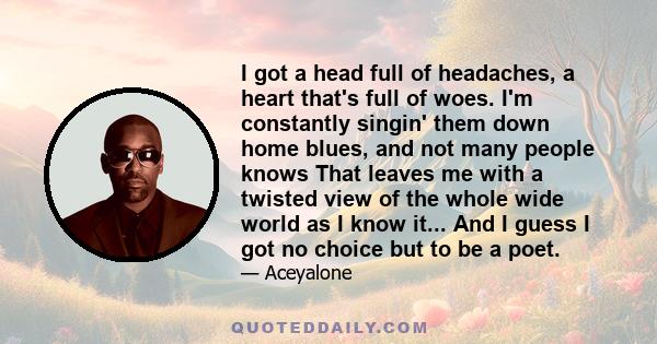 I got a head full of headaches, a heart that's full of woes. I'm constantly singin' them down home blues, and not many people knows That leaves me with a twisted view of the whole wide world as I know it... And I guess