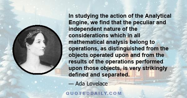 In studying the action of the Analytical Engine, we find that the peculiar and independent nature of the considerations which in all mathematical analysis belong to operations, as distinguished from the objects operated