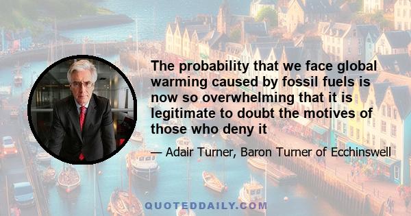 The probability that we face global warming caused by fossil fuels is now so overwhelming that it is legitimate to doubt the motives of those who deny it
