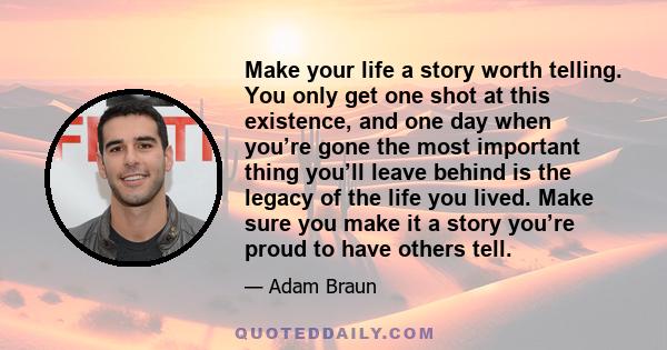 Make your life a story worth telling. You only get one shot at this existence, and one day when you’re gone the most important thing you’ll leave behind is the legacy of the life you lived. Make sure you make it a story