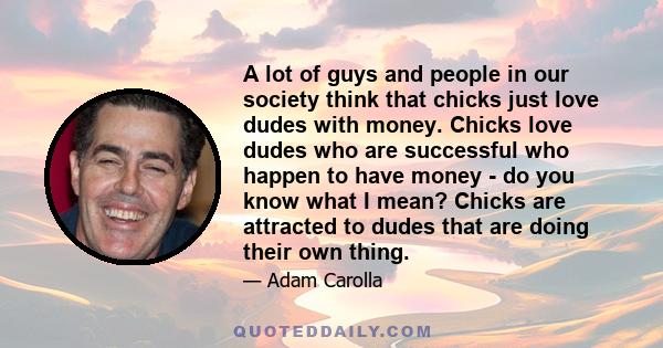 A lot of guys and people in our society think that chicks just love dudes with money. Chicks love dudes who are successful who happen to have money - do you know what I mean? Chicks are attracted to dudes that are doing