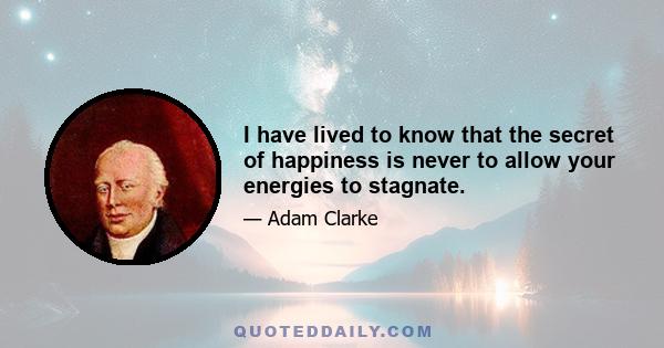 I have lived to know that the secret of happiness is never to allow your energies to stagnate.