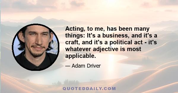 Acting, to me, has been many things: It's a business, and it's a craft, and it's a political act - it's whatever adjective is most applicable.